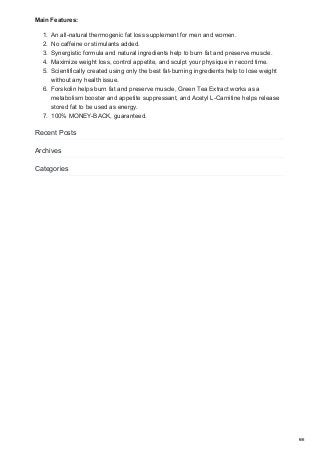 Main Features:
1. An all-natural thermogenic fat loss supplement for men and women.
2. No caffeine or stimulants added.
3. Synergistic formula and natural ingredients help to burn fat and preserve muscle.
4. Maximize weight loss, control appetite, and sculpt your physique in record time.
5. Scientifically created using only the best fat-burning ingredients help to lose weight
without any health issue.
6. Forskolin helps burn fat and preserve muscle, Green Tea Extract works as a
metabolism booster and appetite suppressant, and Acetyl L-Carnitine helps release
stored fat to be used as energy.
7. 100% MONEY-BACK, guaranteed.
Recent Posts
Archives
Categories
6/6
 