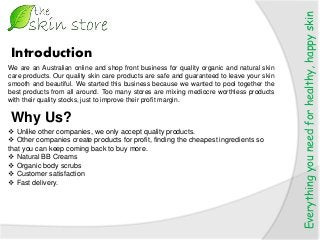 Everythingyouneedforhealthy,happyskin
We are an Australian online and shop front business for quality organic and natural skin
care products. Our quality skin care products are safe and guaranteed to leave your skin
smooth and beautiful. We started this business because we wanted to pool together the
best products from all around. Too many stores are mixing mediocre worthless products
with their quality stocks, just to improve their profit margin.
Introduction
Why Us?
 Unlike other companies, we only accept quality products.
 Other companies create products for profit, finding the cheapest ingredients so
that you can keep coming back to buy more.
 Natural BB Creams
 Organic body scrubs
 Customer satisfaction
 Fast delivery.
 