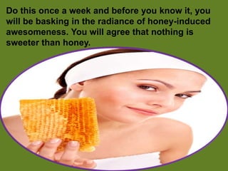Do this once a week and before you know it, you
will be basking in the radiance of honey-induced
awesomeness. You will agree that nothing is
sweeter than honey.
 