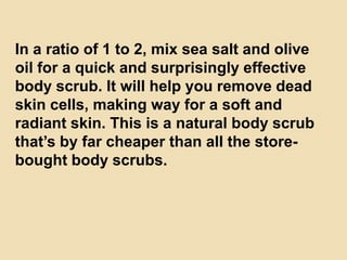 In a ratio of 1 to 2, mix sea salt and olive
oil for a quick and surprisingly effective
body scrub. It will help you remove dead
skin cells, making way for a soft and
radiant skin. This is a natural body scrub
that’s by far cheaper than all the store-
bought body scrubs.
 