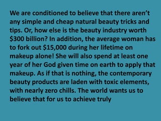We are conditioned to believe that there aren’t
any simple and cheap natural beauty tricks and
tips. Or, how else is the beauty industry worth
$300 billion? In addition, the average woman has
to fork out $15,000 during her lifetime on
makeup alone! She will also spend at least one
year of her God given time on earth to apply that
makeup. As if that is nothing, the contemporary
beauty products are laden with toxic elements,
with nearly zero chills. The world wants us to
believe that for us to achieve truly
 