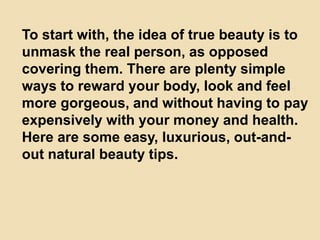 To start with, the idea of true beauty is to
unmask the real person, as opposed
covering them. There are plenty simple
ways to reward your body, look and feel
more gorgeous, and without having to pay
expensively with your money and health.
Here are some easy, luxurious, out-and-
out natural beauty tips.
 