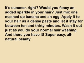 It’s summer, right? Would you fancy an
added sparkle in your hair? Just mix one
mashed up banana and an egg. Apply it to
your hair as a dense paste and let it stay for
between ten and thirty minutes. Wash it out
just as you do your normal hair washing.
And there you have it! Super easy, all-
natural beauty
 