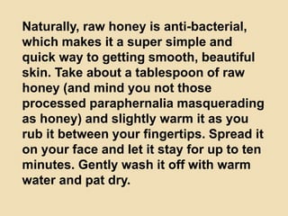 Naturally, raw honey is anti-bacterial,
which makes it a super simple and
quick way to getting smooth, beautiful
skin. Take about a tablespoon of raw
honey (and mind you not those
processed paraphernalia masquerading
as honey) and slightly warm it as you
rub it between your fingertips. Spread it
on your face and let it stay for up to ten
minutes. Gently wash it off with warm
water and pat dry.
 