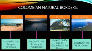 COLOMBIAN NATURAL BORDERS.
Located in the
Guajira
Peninsula
Punta Gallinas
Located in the
Pacific Ocean.
Located on the
east of
Colombia in the
Llanos.
Located in the
Extreme of
Amazonas.
San Antonio San José. Cabo Manglares.
 
