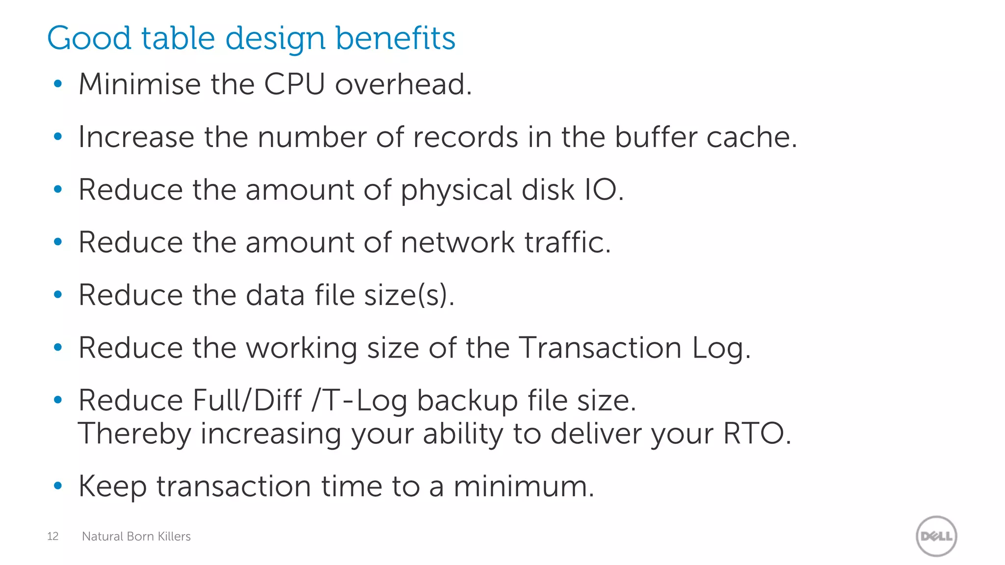 Good table design benefits
• Minimise the CPU overhead.
• Increase the number of records in the buffer cache.
• Reduce the amount of physical disk IO.
• Reduce the amount of network traffic.
• Reduce the data file size(s).
• Reduce the working size of the Transaction Log.
• Reduce Full/Diff /T-Log backup file size.
  Thereby increasing your ability to deliver your RTO.
• Keep transaction time to a minimum.
12   Natural Born Killers
 