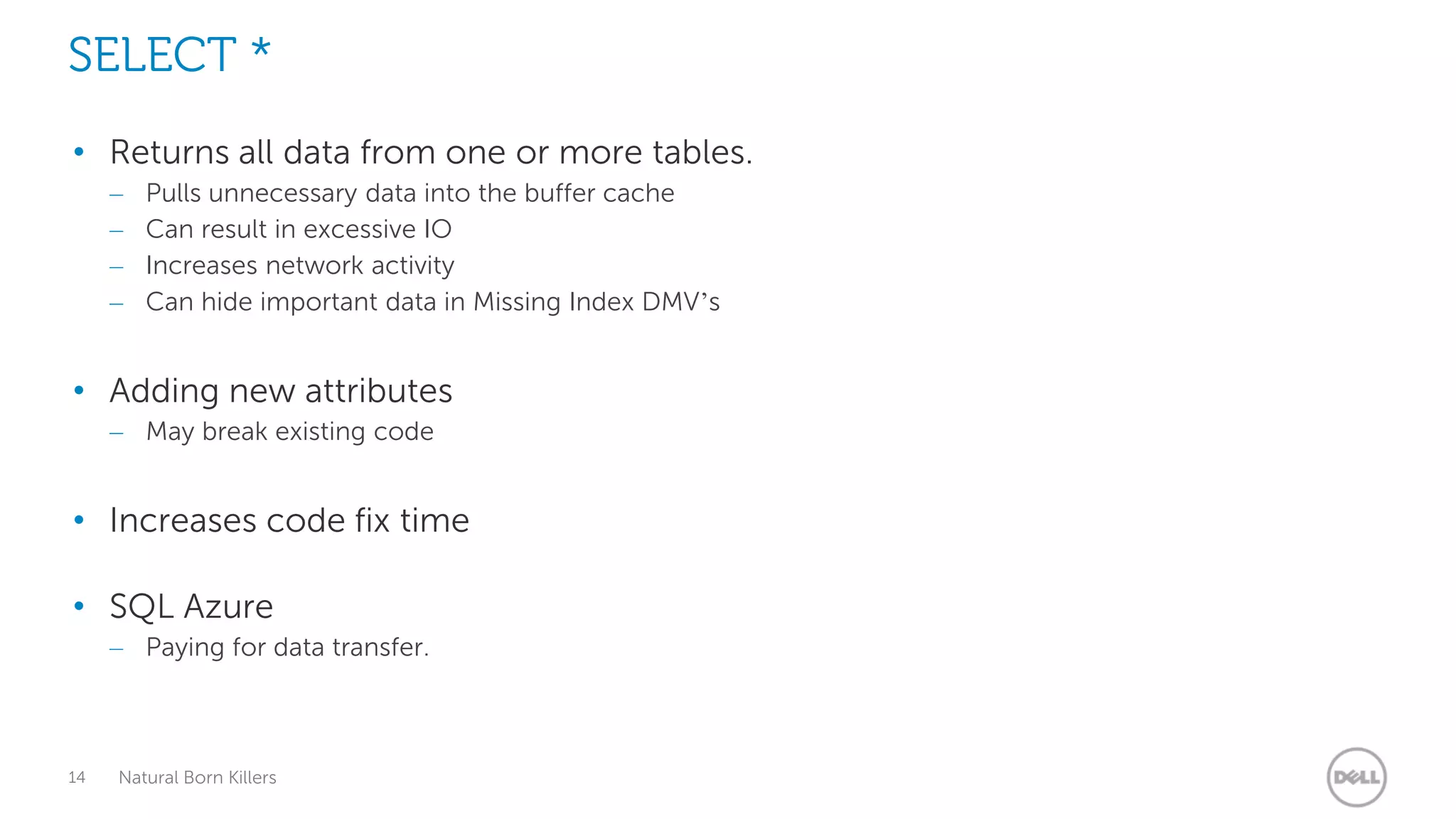 SELECT *
• Returns all data from one or more tables.
     –   Pulls unnecessary data into the buffer cache
     –   Can result in excessive IO
     –   Increases network activity
     –   Can hide important data in Missing Index DMV’s


• Adding new attributes
     – May break existing code


• Increases code fix time

• SQL Azure
     – Paying for data transfer.



14   Natural Born Killers
 