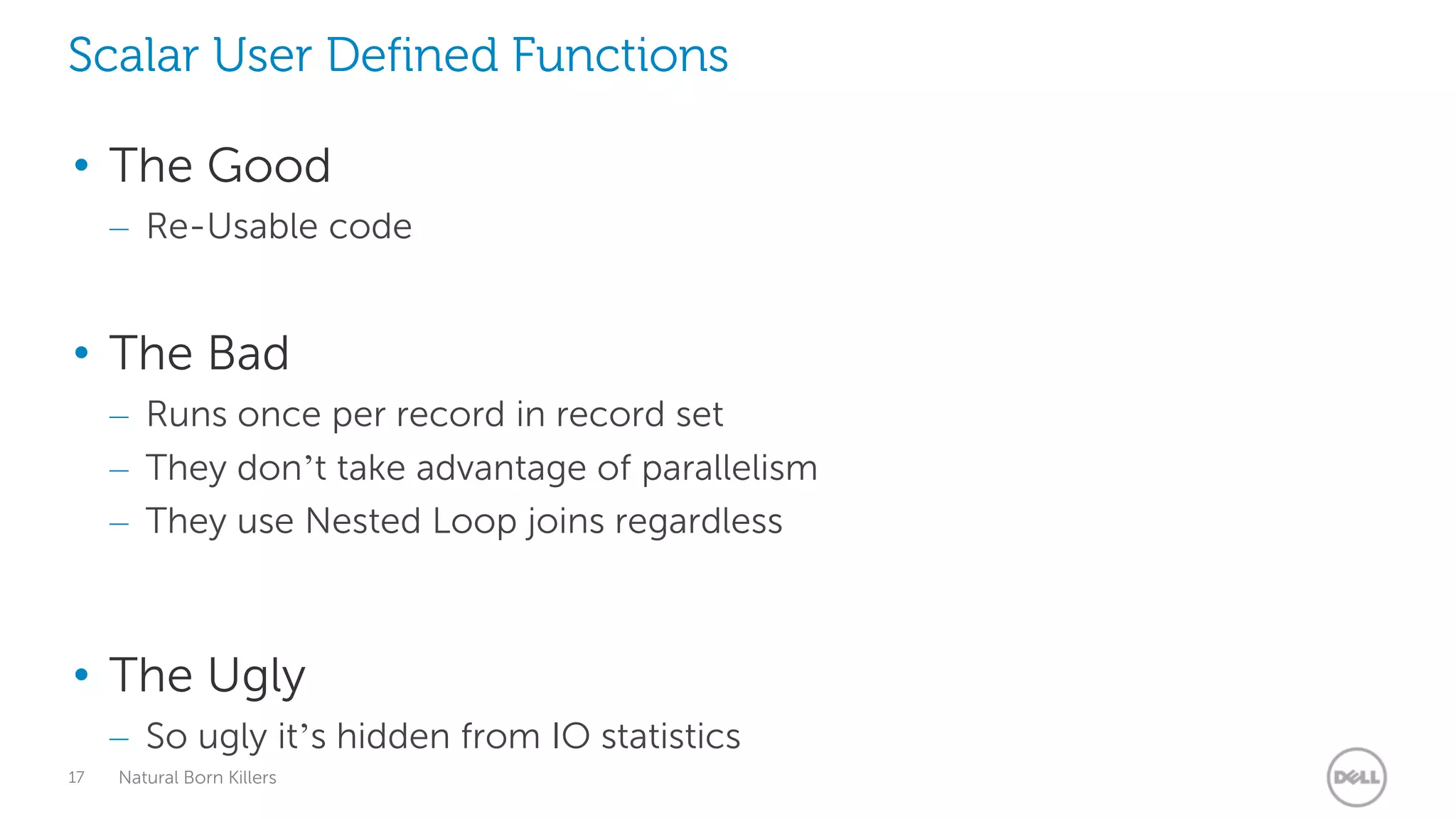 Scalar User Defined Functions

• The Good
     – Re-Usable code


• The Bad
     – Runs once per record in record set
     – They don’t take advantage of parallelism
     – They use Nested Loop joins regardless



• The Ugly
     – So ugly it’s hidden from IO statistics
17   Natural Born Killers
 