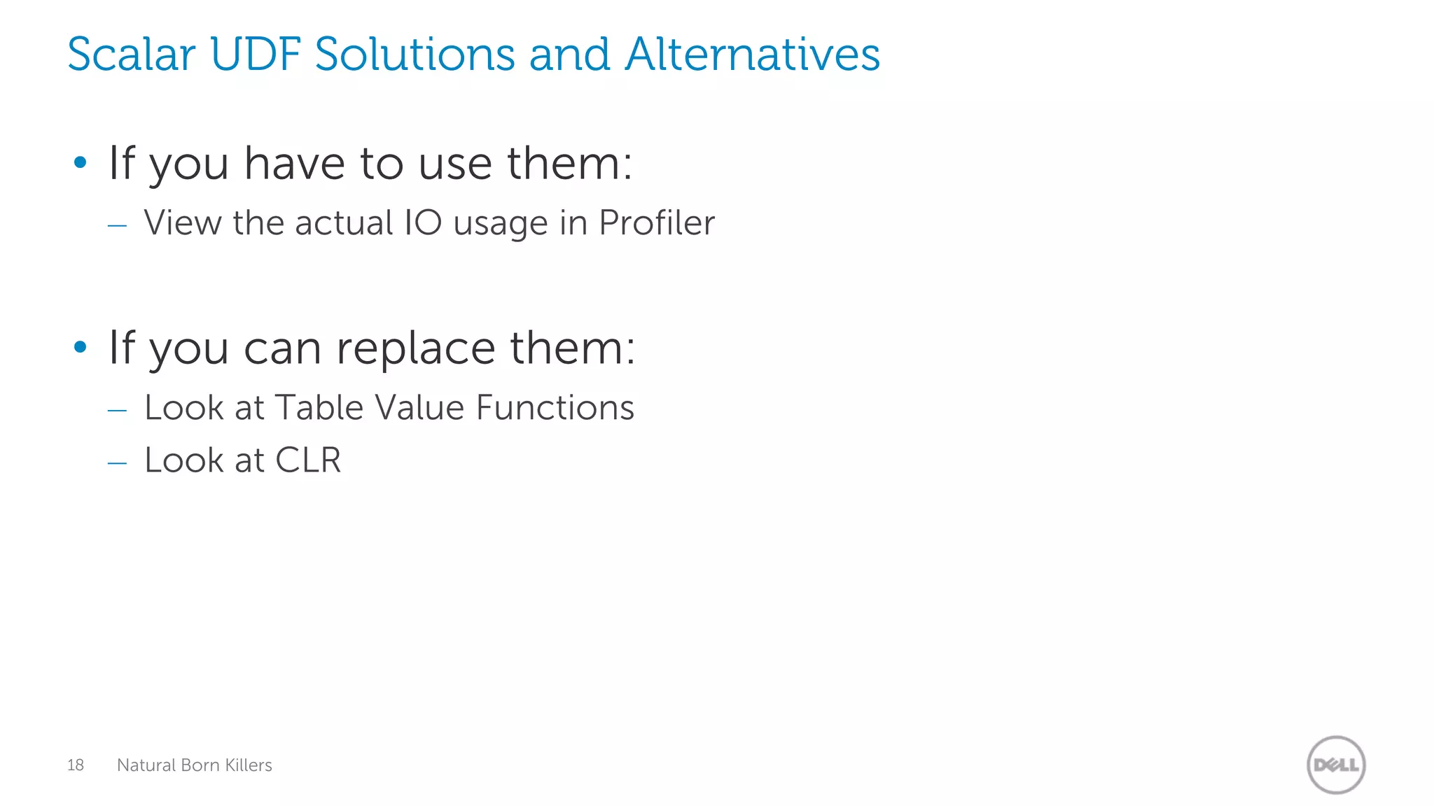 Scalar UDF Solutions and Alternatives

• If you have to use them:
     – View the actual IO usage in Profiler


• If you can replace them:
     – Look at Table Value Functions
     – Look at CLR




18   Natural Born Killers
 