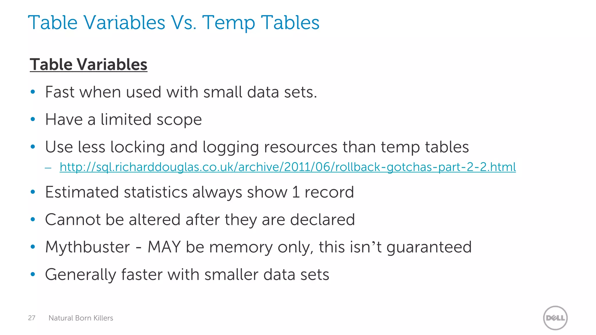 Table Variables Vs. Temp Tables

Table Variables
• Fast when used with small data sets.
• Have a limited scope
• Use less locking and logging resources than temp tables
     – http://sql.richarddouglas.co.uk/archive/2011/06/rollback-gotchas-part-2-2.html

• Estimated statistics always show 1 record
• Cannot be altered after they are declared
• Mythbuster - MAY be memory only, this isn’t guaranteed
• Generally faster with smaller data sets

27   Natural Born Killers
 