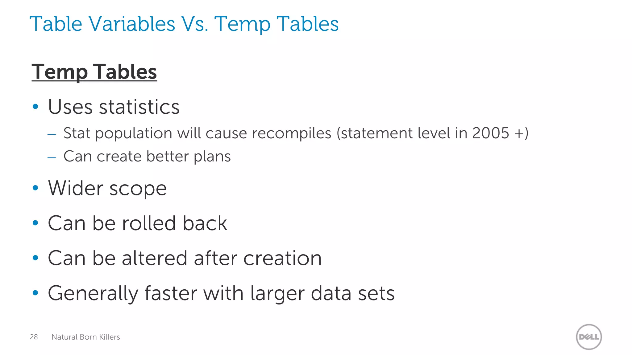 Table Variables Vs. Temp Tables

Temp Tables
• Uses statistics
     – Stat population will cause recompiles (statement level in 2005 +)
     – Can create better plans

• Wider scope
• Can be rolled back
• Can be altered after creation
• Generally faster with larger data sets
28   Natural Born Killers
 