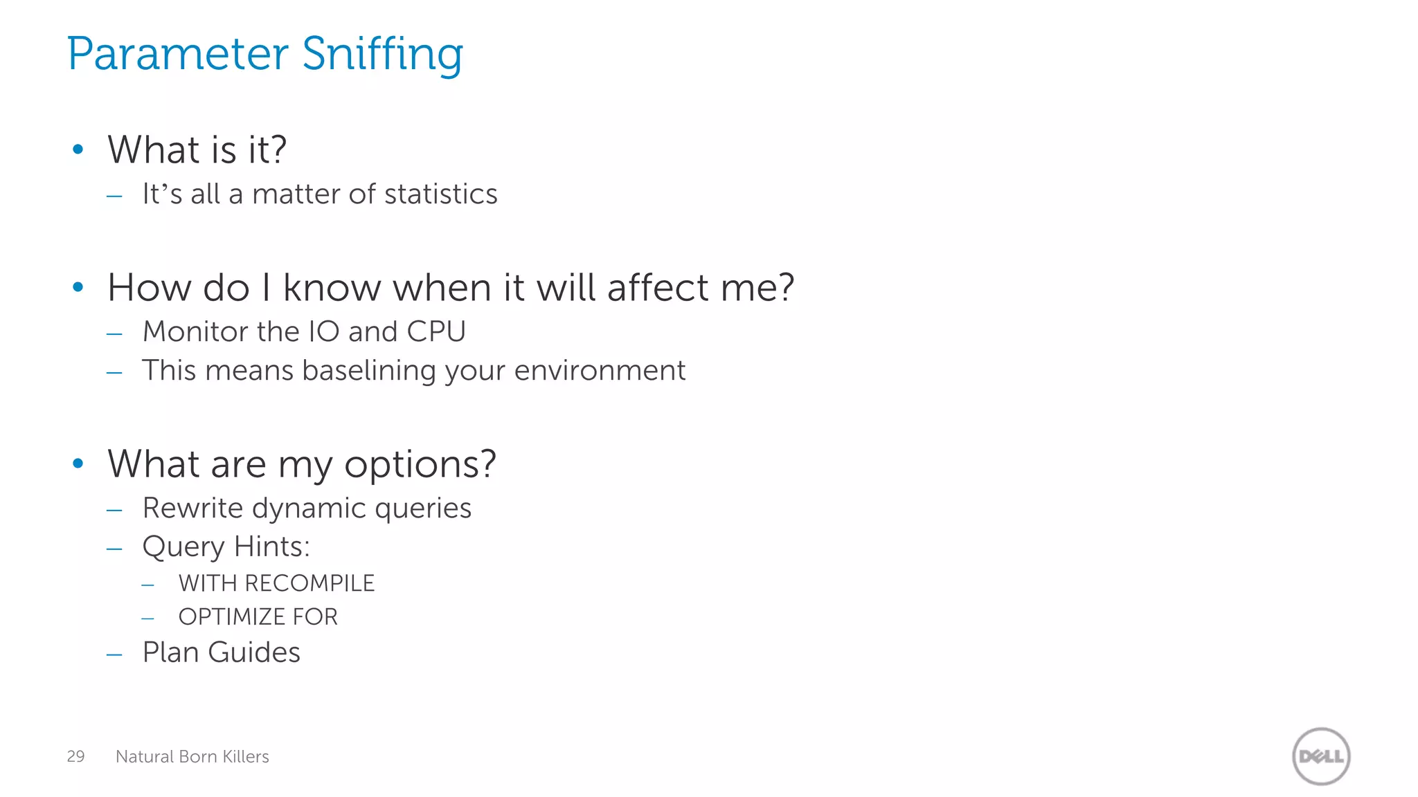 Parameter Sniffing
• What is it?
     – It’s all a matter of statistics


• How do I know when it will affect me?
     – Monitor the IO and CPU
     – This means baselining your environment


• What are my options?
     – Rewrite dynamic queries
     – Query Hints:
        –    WITH RECOMPILE
        –    OPTIMIZE FOR
     – Plan Guides


29   Natural Born Killers
 