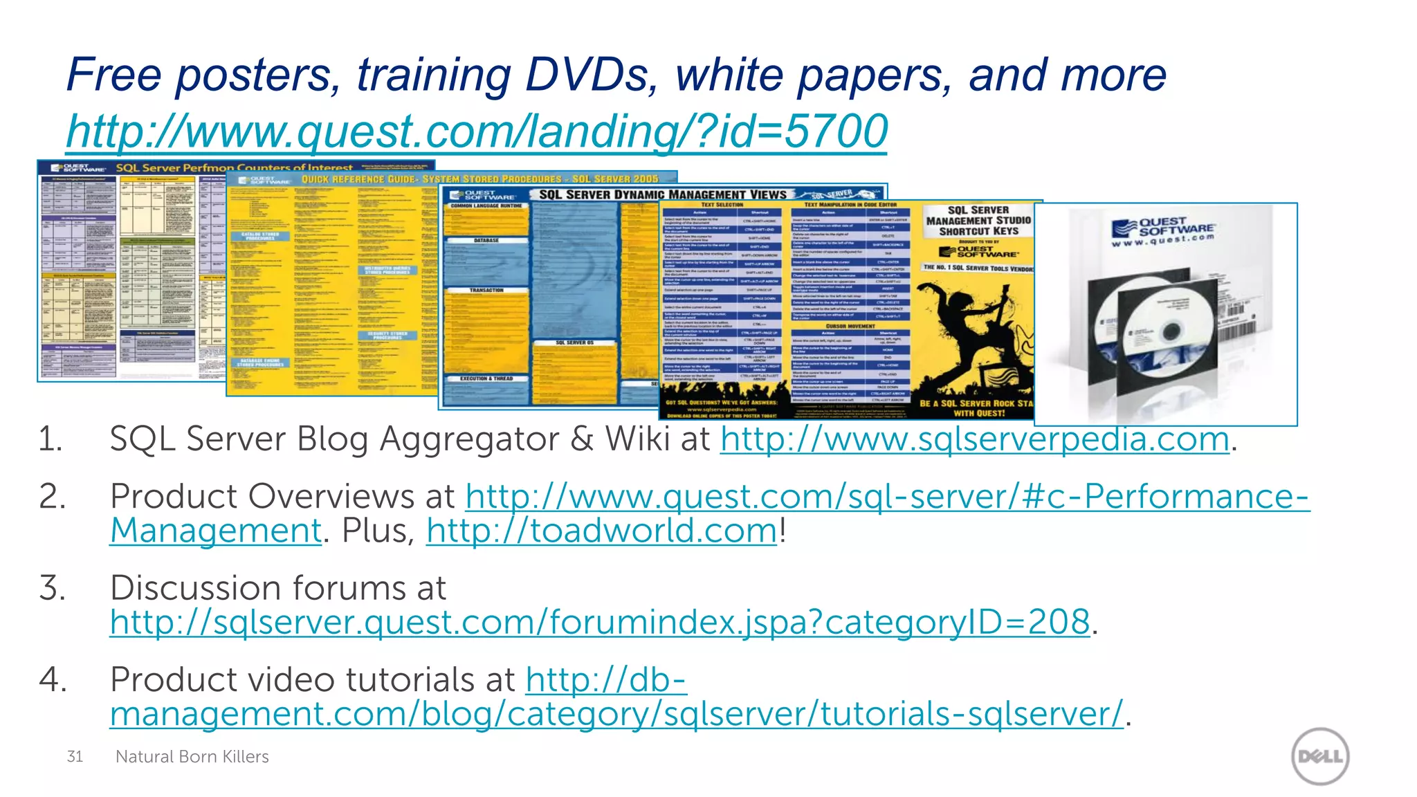 Free posters, training DVDs, white papers, and more
     http://www.quest.com/landing/?id=5700




1.        SQL Server Blog Aggregator &amp; Wiki at http://www.sqlserverpedia.com.
2.        Product Overviews at http://www.quest.com/sql-server/#c-Performance-
          Management. Plus, http://toadworld.com!
3.        Discussion forums at
          http://sqlserver.quest.com/forumindex.jspa?categoryID=208.
4.        Product video tutorials at http://db-
          management.com/blog/category/sqlserver/tutorials-sqlserver/.
     31   Natural Born Killers
 
