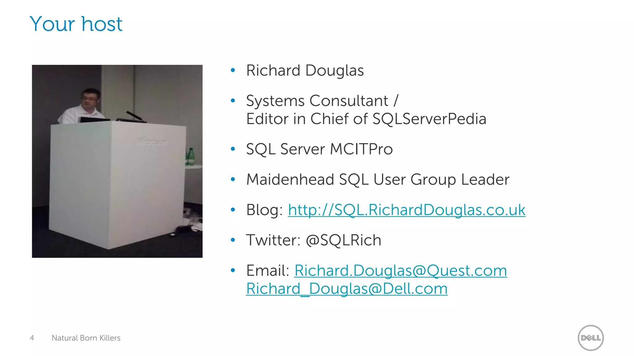 Your host

                           • Richard Douglas
                           • Systems Consultant /
                             Editor in Chief of SQLServerPedia
                           • SQL Server MCITPro
                           • Maidenhead SQL User Group Leader
                           • Blog: http://SQL.RichardDouglas.co.uk
                           • Twitter: @SQLRich
                           • Email: Richard.Douglas@Quest.com
                             Richard_Douglas@Dell.com

4   Natural Born Killers
 