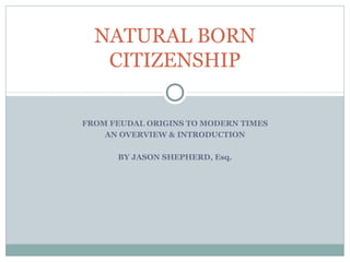 NATURAL BORN
   CITIZENSHIP

FROM FEUDAL ORIGINS TO MODERN TIMES
    AN OVERVIEW & INTRODUCTION

      BY JASON SHEPHERD, Esq.
 
