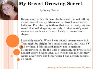 My Breast Growing Secret www.grow-bigger-breasts-naturally.com Do you envy girls with beautiful breasts?  I’m not talking about those obviously fake ones that look like oversized balloons.  I’m referring to those that are naturally big and round that add shape to your body.  Unfortunately most women are not born with such lovely curves on their chests.  I certainly wasn’t.  When I was 19, my breasts were 34A.  That might be alright for a small-sized girl, but I was 5’8” tall by then.  I felt tall and gangly, not to mention disproportionate.  By the time I turned 21, my breasts still had not grown beyond 34A.  My friends told me that they would never grow any bigger since I had already become an adult . By Nancy Newton 