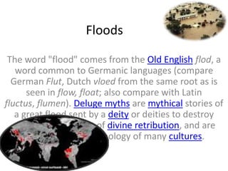 Floods

 The word "flood" comes from the Old English flod, a
   word common to Germanic languages (compare
  German Flut, Dutch vloed from the same root as is
      seen in flow, float; also compare with Latin
fluctus, flumen). Deluge myths are mythical stories of
   a great flood sent by a deity or deities to destroy
  civilization as an act of divine retribution, and are
     featured in the mythology of many cultures.
 