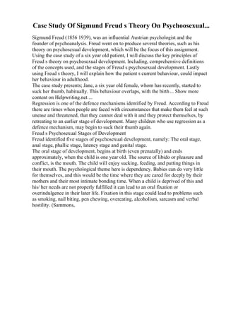 Case Study Of Sigmund Freud s Theory On Psychoosexual...
Sigmund Freud (1856 1939), was an influential Austrian psychologist and the
founder of psychoanalysis. Freud went on to produce several theories, such as his
theory on psychosexual development, which will be the focus of this assignment.
Using the case study of a six year old patient, I will discuss the key principles of
Freud s theory on psychosexual development. Including, comprehensive definitions
of the concepts used, and the stages of Freud s psychosexual development. Lastly
using Freud s theory, I will explain how the patient s current behaviour, could impact
her behaviour in adulthood.
The case study presents; Jane, a six year old female, whom has recently, started to
suck her thumb, habitually. This behaviour overlaps, with the birth... Show more
content on Helpwriting.net ...
Regression is one of the defence mechanisms identified by Freud. According to Freud
there are times when people are faced with circumstances that make them feel at such
unease and threatened, that they cannot deal with it and they protect themselves, by
retreating to an earlier stage of development. Many children who use regression as a
defence mechanism, may begin to suck their thumb again.
Freud s Psychosexual Stages of Development
Freud identified five stages of psychosexual development, namely: The oral stage,
anal stage, phallic stage, latency stage and genital stage.
The oral stage of development, begins at birth (even prenatally) and ends
approximately, when the child is one year old. The source of libido or pleasure and
conflict, is the mouth. The child will enjoy sucking, feeding, and putting things in
their mouth. The psychological theme here is dependency. Babies can do very little
for themselves, and this would be the time where they are cared for deeply by their
mothers and their most intimate bonding time. When a child is deprived of this and
his/ her needs are not properly fulfilled it can lead to an oral fixation or
overindulgence in their later life. Fixation in this stage could lead to problems such
as smoking, nail biting, pen chewing, overeating, alcoholism, sarcasm and verbal
hostility. (Sammons,
 