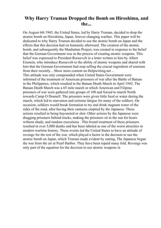 Why Harry Truman Dropped the Bomb on Hiroshima, and
the...
On August 6th 1945, the United States, led by Harry Truman, decided to drop the
atomic bomb on Hiroshima, Japan, forever changing warfare. This paper will be
dedicated to why Harry Truman decided to use the atomic bomb on Japan and the
effects that this decision had on humanity afterward. The creation of the atomic
bomb, and subsequently the Manhattan Project, was created in response to the belief
that the German Government was in the process of creating atomic weapons. This
belief was expressed to President Roosevelt in a letter written to him by Albert
Einstein, who introduce Roosevelt to the ability of atomic weapons and shared with
him that the German Government had stop selling the crucial ingredient of uranium
from their recently... Show more content on Helpwriting.net ...
This attitude was only compounded when United States Government were
informed of the treatment of American prisoners of war after the Battle of Bataan
in the Philippines, which resulted in the Bataan Death March in April 1942. The
Bataan Death March was a 65 mile march in which American and Filipino
prisoners of war were gathered into groups of 100 and forced to march North
towards Camp O Donnell. The prisoners were given little food or water during the
march, which led to starvation and extreme fatigue for many of the soldiers. On
occasion, soldiers would break formation to try and drink stagnant water of the
sides of the road, after having their canteens emptied by the Japanese. These
actions resulted in being bayoneted or shot. Other actions by the Japanese were
dragging prisoners behind trucks, making the prisoners sit in the sun for hours
without shade, and random executions . This brutal treatment of these prisoners
resulted in over 5,000 deaths and has been labeled as one of the worst atrocities in
modern wartime history. These events led the United States to have an attitude of
revenge for the rest of the war, which played a factor in the decision to use the
atomic bomb on Japan, which Truman made evident by stating, The Japanese began
the war from the air at Pearl Harbor. They have been repaid many fold. Revenge was
only part of the equation for the decision to use atomic weapons in
 