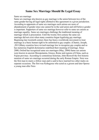 Same Sex Marriage Should Be Legal Essay
Same sex marriage
Same sex marriage also known as gay marriage is the union between two of the
same gender having all legal rights allotted to this agreement in a given jurisdiction.
According to opponents of same sex marriages such unions are more of
abandonment of gender since one cannot be in the said union and still believe gender
is important. Supporters of same sex marriage however refer to same sex unions as
marriage equality. Same sex marriages challenge the traditional meaning of
marriage which is procreation. Until the twenty first century the same sex
marriage did not exist when many countries began legalizing gay marriage.
Beginning late twentieth century there has been a worldwide movement to treat
marriage as a basic human right to be unlimited to gay couples. (Chamie, Joseph,
,2011)Many countries have revised marriage law to recognize gay couples and so
has numerous English dictionaries redefined their meaning of marriage. Since
2000, Oxford has recognized same sex marriages (May, 2004) Same sex unions
were known in ancient Mesopotamia, Greece, Rome and regions of China, such as
Fujian province. According to contentious historian, John Boswell the first historic
mention of same sex marriage occurred during the early Roman Empire. Nero was
the first man to marry a fellow man and is said to have married two other males on
separate occasions. The first was Pythagoras who acted as a groom and later Sporus
a young man after Nero
 