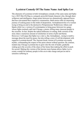 Lysistrat Comedy Of The Same Name And Spike Lee
The character of Lysistrata in both Aristophanes comedy of the same name and Spike
Lee s 2015 film Chi Raq is a uniquely powerful female character who, through sheer
willpower and intelligence, forges peace between two diametrically opposed forces
that have devastated their respective communities. Both stories offer an interesting
journey of seeking peace in the midst of desperation. Aristophaneswrites of a woman
trying to bring an end to the destructive Peloponnesian Warbetween Athens and
Sparta while Lee s version of Lysistrataaims to bring peace between two gangs
whose fights routinely spill into Chicago s streets, killing many innocent people in
the crossfire. In fact, despite the radical difference in setting, both versions of the
story share a numerous amount of similarities in terms of plot and theme.
However, I will argue that Spike Lee s tale is, like Aristophanes , trying to instill a
message about the need for peace, but also telling a story of self development with
regard to Lysistrata herself. The Ancient Greek version of Lysistrata was nearly
mythic, commanding the respect of her peers almost without question. By contrast,
modern day Chicago Lysistrata has to grow into the role of leader, gradually
waking up to the severity of the chaos of her home then making the effort to push
for accord. Making this version of the heroine more human allows Spike Lee to
create a model for ordinary people in this era to take charge and put an end to
senseless suffering in
 