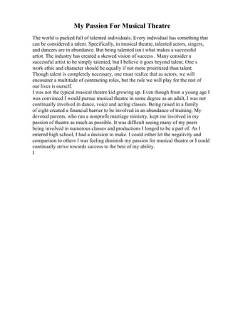 My Passion For Musical Theatre
The world is packed full of talented individuals. Every individual has something that
can be considered a talent. Specifically, in musical theatre, talented actors, singers,
and dancers are in abundance. But being talented isn t what makes a successful
artist. The industry has created a skewed vision of success . Many consider a
successful artist to be simply talented, but I believe it goes beyond talent. One s
work ethic and character should be equally if not more prioritized than talent.
Though talent is completely necessary, one must realize that as actors, we will
encounter a multitude of contrasting roles, but the role we will play for the rest of
our lives is ourself.
I was not the typical musical theatre kid growing up. Even though from a young age I
was convinced I would pursue musical theatre in some degree as an adult, I was not
continually involved in dance, voice and acting classes. Being raised in a family
of eight created a financial barrier to be involved in an abundance of training. My
devoted parents, who run a nonprofit marriage ministry, kept me involved in my
passion of theatre as much as possible. It was difficult seeing many of my peers
being involved in numerous classes and productions I longed to be a part of. As I
entered high school, I had a decision to make. I could either let the negativity and
comparison to others I was feeling diminish my passion for musical theatre or I could
continually strive towards success to the best of my ability.
I
 