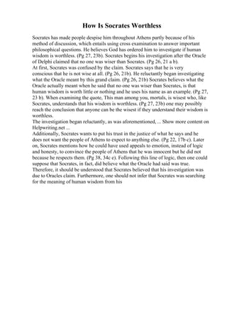 How Is Socrates Worthless
Socrates has made people despise him throughout Athens partly because of his
method of discussion, which entails using cross examination to answer important
philosophical questions. He believes God has ordered him to investigate if human
wisdom is worthless. (Pg 27, 23b). Socrates begins his investigation after the Oracle
of Delphi claimed that no one was wiser than Socrates. (Pg 26, 21 a b).
At first, Socrates was confused by the claim. Socrates says that he is very
conscious that he is not wise at all. (Pg 26, 21b). He reluctantly began investigating
what the Oracle meant by this grand claim. (Pg 26, 21b) Socrates believes what the
Oracle actually meant when he said that no one was wiser than Socrates, is that
human wisdom is worth little or nothing and he uses his name as an example. (Pg 27,
23 b). When examining the quote, This man among you, mortals, is wisest who, like
Socrates, understands that his wisdom is worthless. (Pg 27, 23b) one may possibly
reach the conclusion that anyone can be the wisest if they understand their wisdom is
worthless.
The investigation began reluctantly, as was aforementioned, ... Show more content on
Helpwriting.net ...
Additionally, Socrates wants to put his trust in the justice of what he says and he
does not want the people of Athens to expect to anything else. (Pg 22, 17b c). Later
on, Socrates mentions how he could have used appeals to emotion, instead of logic
and honesty, to convince the people of Athens that he was innocent but he did not
because he respects them. (Pg 38, 34c e). Following this line of logic, then one could
suppose that Socrates, in fact, did believe what the Oracle had said was true.
Therefore, it should be understood that Socrates believed that his investigation was
due to Oracles claim. Furthermore, one should not infer that Socrates was searching
for the meaning of human wisdom from his
 