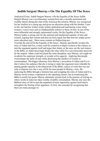 Judith Sargent Murray s On The Equality Of The Sexes
Analytical Essay: Judith Sargent Murray s On the Equality of the Sexes Judith
Sargent Murray was a revolutionary woman born into a socially prominent and
wealthy family during the start of the American Revolution, Murray was recognized
for her intellect at a young age and given an education along with her brother. Later
in life, she had her written works widely published and read during a time when
women s voices were seen as fundamentally inferior to those of men. In one of her
most influential and strongly opinionated works, On the Equality of the Sexes ,
Murray makes a strong case for the spiritual and intellectual equality of men and
women, arguing that women and men are born equal, but that men are simply given
more education and... Show more content on Helpwriting.net ...
Towards the end of On the Equality of the Sexes , Murray specifically invokes the
story of Adam and Eve, a story used for centuries to depict women as the sinners, to
turn the argument against itself and argue that Adam, or the men, are the real sinners
in the Bible, as Adam knowingly breaks the rules while Eve was innocently deceived
by the serpent. Adam could not plead the same deception, says Murray, nor ought we
to admire his superiour strength, or wonder at his sagacity , implying that people
overestimate the skills of men while dismissing the intellect of women as
commonplace. The bigger takeaway from Murray s invocation of Adam and Eve is
that it shows the audience that she is trying to make her argument more relatable by
putting gender equality in the framework of the Bible, a piece of work that was not
only a religious text, but a way of life for most people in Murray s time. By
analyzing the Bible through a feminist lens and swapping the roles of Adam and Eve,
Murray saved women s reputation as the repenting sinners, but in mentioning the
Bible to justify her point, Murray ultimately retreats back to the practice of relying on
others words to make her ideas worthy of public consumption. Murray also uses the
Biblical story of Job to turn the argument of male superiority against itself and to
strengthen the footing of her argument. At first, she concedes by recognizing that
there are many passages in
 