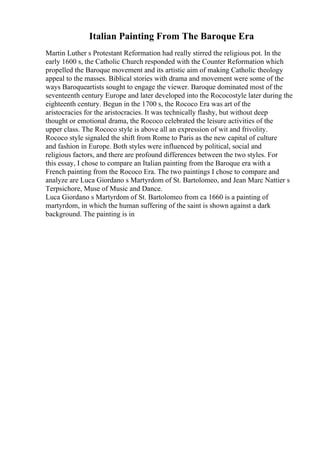 Italian Painting From The Baroque Era
Martin Luther s Protestant Reformation had really stirred the religious pot. In the
early 1600 s, the Catholic Church responded with the Counter Reformation which
propelled the Baroque movement and its artistic aim of making Catholic theology
appeal to the masses. Biblical stories with drama and movement were some of the
ways Baroqueartists sought to engage the viewer. Baroque dominated most of the
seventeenth century Europe and later developed into the Rococostyle later during the
eighteenth century. Begun in the 1700 s, the Rococo Era was art of the
aristocracies for the aristocracies. It was technically flashy, but without deep
thought or emotional drama, the Rococo celebrated the leisure activities of the
upper class. The Rococo style is above all an expression of wit and frivolity.
Rococo style signaled the shift from Rome to Paris as the new capital of culture
and fashion in Europe. Both styles were influenced by political, social and
religious factors, and there are profound differences between the two styles. For
this essay, I chose to compare an Italian painting from the Baroque era with a
French painting from the Rococo Era. The two paintings I chose to compare and
analyze are Luca Giordano s Martyrdom of St. Bartolomeo, and Jean Marc Nattier s
Terpsichore, Muse of Music and Dance.
Luca Giordano s Martyrdom of St. Bartolomeo from ca 1660 is a painting of
martyrdom, in which the human suffering of the saint is shown against a dark
background. The painting is in
 
