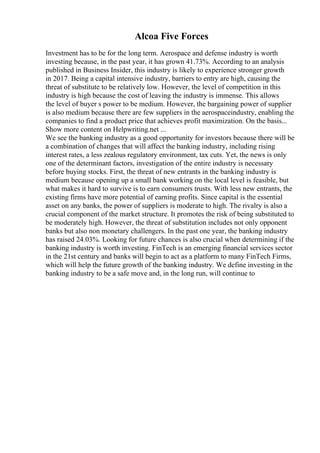 Alcoa Five Forces
Investment has to be for the long term. Aerospace and defense industry is worth
investing because, in the past year, it has grown 41.73%. According to an analysis
published in Business Insider, this industry is likely to experience stronger growth
in 2017. Being a capital intensive industry, barriers to entry are high, causing the
threat of substitute to be relatively low. However, the level of competition in this
industry is high because the cost of leaving the industry is immense. This allows
the level of buyer s power to be medium. However, the bargaining power of supplier
is also medium because there are few suppliers in the aerospaceindustry, enabling the
companies to find a product price that achieves profit maximization. On the basis...
Show more content on Helpwriting.net ...
We see the banking industry as a good opportunity for investors because there will be
a combination of changes that will affect the banking industry, including rising
interest rates, a less zealous regulatory environment, tax cuts. Yet, the news is only
one of the determinant factors, investigation of the entire industry is necessary
before buying stocks. First, the threat of new entrants in the banking industry is
medium because opening up a small bank working on the local level is feasible, but
what makes it hard to survive is to earn consumers trusts. With less new entrants, the
existing firms have more potential of earning profits. Since capital is the essential
asset on any banks, the power of suppliers is moderate to high. The rivalry is also a
crucial component of the market structure. It promotes the risk of being substituted to
be moderately high. However, the threat of substitution includes not only opponent
banks but also non monetary challengers. In the past one year, the banking industry
has raised 24.03%. Looking for future chances is also crucial when determining if the
banking industry is worth investing. FinTech is an emerging financial services sector
in the 21st century and banks will begin to act as a platform to many FinTech Firms,
which will help the future growth of the banking industry. We define investing in the
banking industry to be a safe move and, in the long run, will continue to
 