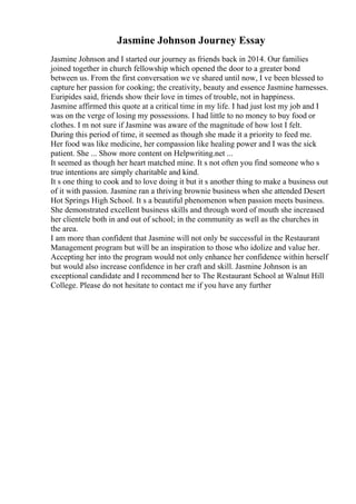 Jasmine Johnson Journey Essay
Jasmine Johnson and I started our journey as friends back in 2014. Our families
joined together in church fellowship which opened the door to a greater bond
between us. From the first conversation we ve shared until now, I ve been blessed to
capture her passion for cooking; the creativity, beauty and essence Jasmine harnesses.
Euripides said, friends show their love in times of trouble, not in happiness.
Jasmine affirmed this quote at a critical time in my life. I had just lost my job and I
was on the verge of losing my possessions. I had little to no money to buy food or
clothes. I m not sure if Jasmine was aware of the magnitude of how lost I felt.
During this period of time, it seemed as though she made it a priority to feed me.
Her food was like medicine, her compassion like healing power and I was the sick
patient. She ... Show more content on Helpwriting.net ...
It seemed as though her heart matched mine. It s not often you find someone who s
true intentions are simply charitable and kind.
It s one thing to cook and to love doing it but it s another thing to make a business out
of it with passion. Jasmine ran a thriving brownie business when she attended Desert
Hot Springs High School. It s a beautiful phenomenon when passion meets business.
She demonstrated excellent business skills and through word of mouth she increased
her clientele both in and out of school; in the community as well as the churches in
the area.
I am more than confident that Jasmine will not only be successful in the Restaurant
Management program but will be an inspiration to those who idolize and value her.
Accepting her into the program would not only enhance her confidence within herself
but would also increase confidence in her craft and skill. Jasmine Johnson is an
exceptional candidate and I recommend her to The Restaurant School at Walnut Hill
College. Please do not hesitate to contact me if you have any further
 