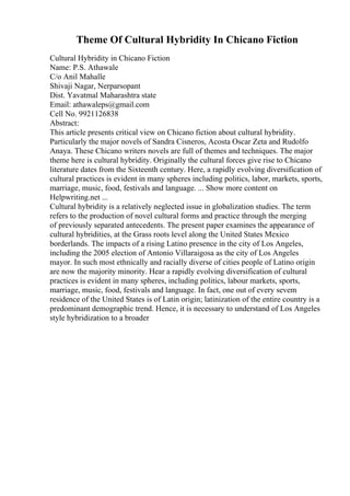 Theme Of Cultural Hybridity In Chicano Fiction
Cultural Hybridity in Chicano Fiction
Name: P.S. Athawale
C/o Anil Mahalle
Shivaji Nagar, Nerparsopant
Dist. Yavatmal Maharashtra state
Email: athawaleps@gmail.com
Cell No. 9921126838
Abstract:
This article presents critical view on Chicano fiction about cultural hybridity.
Particularly the major novels of Sandra Cisneros, Acosta Oscar Zeta and Rudolfo
Anaya. These Chicano writers novels are full of themes and techniques. The major
theme here is cultural hybridity. Originally the cultural forces give rise to Chicano
literature dates from the Sixteenth century. Here, a rapidly evolving diversification of
cultural practices is evident in many spheres including politics, labor, markets, sports,
marriage, music, food, festivals and language. ... Show more content on
Helpwriting.net ...
Cultural hybridity is a relatively neglected issue in globalization studies. The term
refers to the production of novel cultural forms and practice through the merging
of previously separated antecedents. The present paper examines the appearance of
cultural hybridities, at the Grass roots level along the United States Mexico
borderlands. The impacts of a rising Latino presence in the city of Los Angeles,
including the 2005 election of Antonio Villaraigosa as the city of Los Angeles
mayor. In such most ethnically and racially diverse of cities people of Latino origin
are now the majority minority. Hear a rapidly evolving diversification of cultural
practices is evident in many spheres, including politics, labour markets, sports,
marriage, music, food, festivals and language. In fact, one out of every sevem
residence of the United States is of Latin origin; latinization of the entire country is a
predominant demographic trend. Hence, it is necessary to understand of Los Angeles
style hybridization to a broader
 