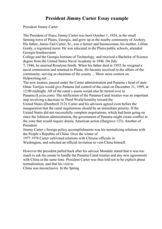 President Jimmy Carter Essay example
President Jimmy Carter
The President of Peace Jimmy Carter was born October 1, 1924, in the small
farming town of Plains, Georgia, and grew up in the nearby community of Archery.
His father, James Earl Carter, Sr., was a farmer and businessman; his mother, Lillian
Gordy, a registered nurse. He was educated in the Plains public schools, attended
Georgia Southwestern
College and the Georgia Institute of Technology, and received a Bachelor of Science
degree from the United States Naval Academy in 1946. On July
7, 1946, he married Rosalynn Smith. When his father died in 1953, he resigned a
naval commission and returned to Plains. He became involved in the affairs of the
community, serving as chairman of the county ... Show more content on
Helpwriting.net ...
The new treaties, passed under the Carter administration and Panama s head of state
Omar Torrijos would give Panama full control of the canal on December 31, 1999, at
12:00 midnight. All of the canal s assets would also be turned over to
Panama (Lycos.com). The ratification of the Panama Canal treaties was an important
step involving a decrease in Third World hostility toward the
United States (Dumbrell 212). Carter and his advisors agreed even before the
inauguration that the canal negotiations should be an immediate priority. If the
United States did not successfully complete negotiations, which had been going on
since the Johnson administration, the government of Panama might create conflict in
the zone that would require drastic American action (Hargrove 123). Another of
President
Jimmy Carter s foreign policy accomplishments was his normalizing relations with
the People s Republic of China. Over the winter of
1977 1978 Carter cultivated relations with Chinese officials in
Washington, and solicited an official invitation to visit China himself.
However the president pulled back after his advisor Mondale stated that it was too
much to ask the senate to handle the Panama Canal treaties and any new agreements
with China at the same time. President Carter was thus told not to be explicit about
normalization, and that his visit to
China was inconclusive. In the Spring
 