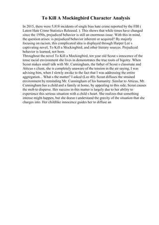 To Kill A Mockingbird Character Analysis
In 2015, there were 5,818 incidents of single bias hate crime reported by the FBI (
Latest Hate Crime Statistics Released. ). This shows that while times have changed
since the 1950s, prejudiced behavior is still an enormous issue. With this in mind,
the question arises: is prejudiced behavior inherent or acquired? By majorly
focusing on racism, this complicated idea is displayed through Harper Lee s
captivating novel, To Kill a Mockingbird, and other literary sources. Prejudiced
behavior is learned, not born.
Throughout the novel To Kill a Mockingbird, ten year old Scout s innocence of the
tense racial environment she lives in demonstrates the true roots of bigotry. When
Scout makes small talk with Mr. Cunningham, the father of Scout s classmate and
Atticus s client, she is completely unaware of the tension in the air saying, I was
advising him, when I slowly awoke to the fact that I was addressing the entire
aggregation... What s the matter? I asked (Lee 40). Scout diffuses the strained
environment by reminding Mr. Cunningham of his humanity. Similar to Atticus, Mr.
Cunningham has a child and a family at home, by appealing to this side, Scout causes
the mob to disperse. Her success in this matter is largely due to her ability to
experience this serious situation with a child s heart. She realizes that something
intense might happen, but she doesn t understand the gravity of the situation that she
charges into. Her childlike innocence guides her to diffuse an
 