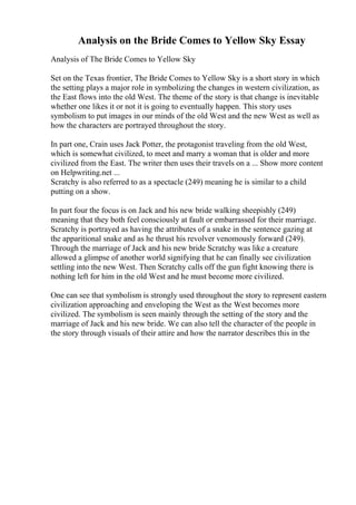 Analysis on the Bride Comes to Yellow Sky Essay
Analysis of The Bride Comes to Yellow Sky
Set on the Texas frontier, The Bride Comes to Yellow Sky is a short story in which
the setting plays a major role in symbolizing the changes in western civilization, as
the East flows into the old West. The theme of the story is that change is inevitable
whether one likes it or not it is going to eventually happen. This story uses
symbolism to put images in our minds of the old West and the new West as well as
how the characters are portrayed throughout the story.
In part one, Crain uses Jack Potter, the protagonist traveling from the old West,
which is somewhat civilized, to meet and marry a woman that is older and more
civilized from the East. The writer then uses their travels on a ... Show more content
on Helpwriting.net ...
Scratchy is also referred to as a spectacle (249) meaning he is similar to a child
putting on a show.
In part four the focus is on Jack and his new bride walking sheepishly (249)
meaning that they both feel consciously at fault or embarrassed for their marriage.
Scratchy is portrayed as having the attributes of a snake in the sentence gazing at
the apparitional snake and as he thrust his revolver venomously forward (249).
Through the marriage of Jack and his new bride Scratchy was like a creature
allowed a glimpse of another world signifying that he can finally see civilization
settling into the new West. Then Scratchy calls off the gun fight knowing there is
nothing left for him in the old West and he must become more civilized.
One can see that symbolism is strongly used throughout the story to represent eastern
civilization approaching and enveloping the West as the West becomes more
civilized. The symbolism is seen mainly through the setting of the story and the
marriage of Jack and his new bride. We can also tell the character of the people in
the story through visuals of their attire and how the narrator describes this in the
 