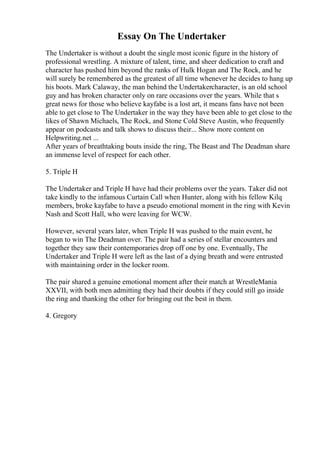 Essay On The Undertaker
The Undertaker is without a doubt the single most iconic figure in the history of
professional wrestling. A mixture of talent, time, and sheer dedication to craft and
character has pushed him beyond the ranks of Hulk Hogan and The Rock, and he
will surely be remembered as the greatest of all time whenever he decides to hang up
his boots. Mark Calaway, the man behind the Undertakercharacter, is an old school
guy and has broken character only on rare occasions over the years. While that s
great news for those who believe kayfabe is a lost art, it means fans have not been
able to get close to The Undertaker in the way they have been able to get close to the
likes of Shawn Michaels, The Rock, and Stone Cold Steve Austin, who frequently
appear on podcasts and talk shows to discuss their... Show more content on
Helpwriting.net ...
After years of breathtaking bouts inside the ring, The Beast and The Deadman share
an immense level of respect for each other.
5. Triple H
The Undertaker and Triple H have had their problems over the years. Taker did not
take kindly to the infamous Curtain Call when Hunter, along with his fellow Kilq
members, broke kayfabe to have a pseudo emotional moment in the ring with Kevin
Nash and Scott Hall, who were leaving for WCW.
However, several years later, when Triple H was pushed to the main event, he
began to win The Deadman over. The pair had a series of stellar encounters and
together they saw their contemporaries drop off one by one. Eventually, The
Undertaker and Triple H were left as the last of a dying breath and were entrusted
with maintaining order in the locker room.
The pair shared a genuine emotional moment after their match at WrestleMania
XXVII, with both men admitting they had their doubts if they could still go inside
the ring and thanking the other for bringing out the best in them.
4. Gregory
 