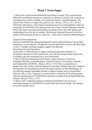 Week 1 Term Paper
1. What is the vision/mission behind the Good Hotel concept? The vision/mission
behind the Good Hotel concept is to maintain its identity as a hotel with a conscience
encompassing a positive attitude, environmental sensitive, and philanthropy. The
intent of the vision is to inspire the good in us all . (Pearce, 2012, p. 10 1, 10 2) 2.
What three alternatives is Pan Janusz considering for her recommendation to the new
ownership of Good Hotel? Provide pros and cons of each. General Manager of Good
Hotel, Pam Janusz has made great strides in getting to know her staff, guests, and
neighborhood over the last six months. She has beat financial forecasts for the first
quarter 2010 and guest service is on the rise.... Show more content on Helpwriting.net
...
Expand Current Operations:
Because Good Hotel has demonstrated positive gains and performance I do not feel
expansion is a wise decision. Though the current trends show increases, the data trend
is only 17 months, not long enough to support this decision.
Discontinue Current Operations:
Lastly, there is sufficient data to support continued operations therefore; to
discontinue operations I feel would not be wise. JdV has found a niche market who
is willing to pay the increased cost to visit Good Hotel.
3. How would you characterize Good Hotel s target customers? American
sociologist Paul Ray coined the phrase Cultural Creatives or Lifestyles of Health
and Sustainability (LOHAS) . (Pearce, 2012, p. 10 5) This is a population of
people who seek a better world for themselves and their children. However, Exhibit 3
demonstrates the household income for the target audience at $65,700 (Brooks, S)
not allowing enough expendable income to support frequent stays at Good Hotel.
However, this is only a segment of a customer base consisting of 38 million people
with the spending power of $209 billion annually according to the Natural Marketing
Institute. (Pearce, 2012, p. 10 5)
4. What is JdV s marketing strategy to promote Good Hotel? Joie de Vivre s
marketing strategy for Good Hotel is social media and word of mouth. The strategy
of word of mouth is most
 