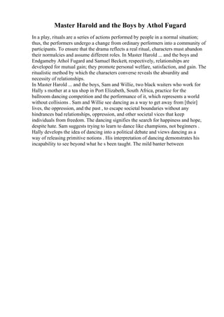Master Harold and the Boys by Athol Fugard
In a play, rituals are a series of actions performed by people in a normal situation;
thus, the performers undergo a change from ordinary performers into a community of
participants. To ensure that the drama reflects a real ritual, characters must abandon
their normalcies and assume different roles. In Master Harold ... and the boys and
Endgameby Athol Fugard and Samuel Beckett, respectively, relationships are
developed for mutual gain; they promote personal welfare, satisfaction, and gain. The
ritualistic method by which the characters converse reveals the absurdity and
necessity of relationships.
In Master Harold ... and the boys, Sam and Willie, two black waiters who work for
Hally s mother at a tea shop in Port Elizabeth, South Africa, practice for the
ballroom dancing competition and the performance of it, which represents a world
without collisions . Sam and Willie see dancing as a way to get away from [their]
lives, the oppression, and the past , to escape societal boundaries without any
hindrances bad relationships, oppression, and other societal vices that keep
individuals from freedom. The dancing signifies the search for happiness and hope,
despite hate. Sam suggests trying to learn to dance like champions, not beginners .
Hally develops the idea of dancing into a political debate and views dancing as a
way of releasing primitive notions . His interpretation of dancing demonstrates his
incapability to see beyond what he s been taught. The mild banter between
 
