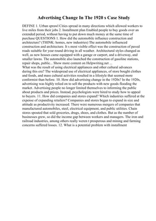 Advertising Change In The 1920 s Case Study
DEFINE 1. Urban sprawl Cities spread in many directions which allowed workers to
live miles from their jobs 2. Installment plan Enabled people to buy goods over an
extended period, without having to put down much money at the same time of
purchase QUESTIONS 1. How did the automobile influence construction and
architecture? (THINK: homes, new industries) The automobile influenced
construction and architecture. It s most visible effect was the construction of paved
roads suitable for year round driving in all weather. Architectural styles changed as
well, as new houses came equipped with a garage or carport, and a driveway, and
smaller lawns. The automobile also launched the construction of gasoline stations,
repair shops, public... Show more content on Helpwriting.net ...
What was the result of using electrical appliances and other cultural advances
during this era? The widespread use of electrical appliances, of store bought clothes
and foods, and mass cultural activities resulted in a lifestyle that seemed more
conformist than before. 10. How did advertising change in the 1920s? In the 1920s,
advertising was highly relied on to sell the products with new goods flooding the
market. Advertising people no longer limited themselves to informing the public
about products and prices. Instead, psychologists were hired to study how to appeal
to buyers. 11. How did companies and stores expand? Which industries suffered at the
expense of expanding retailers? Companies and stores began to expand in size and
attitude as productivity increased. There were numerous mergers of companies that
manufactured automobiles, steel, electrical equipment, and public utilities. Chain
stores spouted that sold groceries, drugs, shoes, and clothes. But as the number of
businesses grew, so did the income gap between workers and managers. The iron and
railroad industries, among others really weren t prosperous and mining and farming
concerns suffered losses. 12. What is a potential problem with installment
 