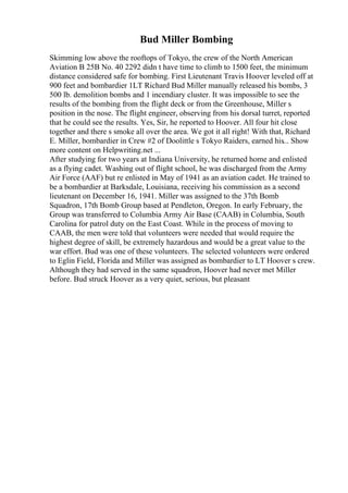 Bud Miller Bombing
Skimming low above the rooftops of Tokyo, the crew of the North American
Aviation B 25B No. 40 2292 didn t have time to climb to 1500 feet, the minimum
distance considered safe for bombing. First Lieutenant Travis Hoover leveled off at
900 feet and bombardier 1LT Richard Bud Miller manually released his bombs, 3
500 lb. demolition bombs and 1 incendiary cluster. It was impossible to see the
results of the bombing from the flight deck or from the Greenhouse, Miller s
position in the nose. The flight engineer, observing from his dorsal turret, reported
that he could see the results. Yes, Sir, he reported to Hoover. All four hit close
together and there s smoke all over the area. We got it all right! With that, Richard
E. Miller, bombardier in Crew #2 of Doolittle s Tokyo Raiders, earned his... Show
more content on Helpwriting.net ...
After studying for two years at Indiana University, he returned home and enlisted
as a flying cadet. Washing out of flight school, he was discharged from the Army
Air Force (AAF) but re enlisted in May of 1941 as an aviation cadet. He trained to
be a bombardier at Barksdale, Louisiana, receiving his commission as a second
lieutenant on December 16, 1941. Miller was assigned to the 37th Bomb
Squadron, 17th Bomb Group based at Pendleton, Oregon. In early February, the
Group was transferred to Columbia Army Air Base (CAAB) in Columbia, South
Carolina for patrol duty on the East Coast. While in the process of moving to
CAAB, the men were told that volunteers were needed that would require the
highest degree of skill, be extremely hazardous and would be a great value to the
war effort. Bud was one of these volunteers. The selected volunteers were ordered
to Eglin Field, Florida and Miller was assigned as bombardier to LT Hoover s crew.
Although they had served in the same squadron, Hoover had never met Miller
before. Bud struck Hoover as a very quiet, serious, but pleasant
 