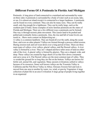 Different Forms Of A Peninsula In Florida And Michigan
Peninsula: A long piece of land connected to a mainland and surrounded by water
on three sides A peninsula is surrounded by a body of water such as an ocean, lake,
or sea. It is almost an island except it is connected to a larger landmass. A peninsula
can be found on every continent. They can also be many sizes. They can be really
small, only big enough for a lighthouse. They can be really large, such as the
southern part of India. Some examples of more familiar peninsula are the states of
Florida and Michigan. There are a few different ways a peninsula can be formed.
One way is through tectonic plate movement. This causes land to be pushed and
pulled and eventually forms a peninsula. Also, the rise and fall of water levels can
result in... Show more content on Helpwriting.net ...
A valley is a common landform. They are found all over the earth, along the ocean
floor, and even on other planets! Valleys are formed through a process called erosion.
During erosion rock and soil wear down over a long period of time. There are three
main types of valleys: river valleys, glacial valleys, and flat floored valleys. A river
valley is formed by a river. They are v shaped and have taller areas of land on either
side of the river. A glacial valley is formed by glaciers. They are u shaped, wide, and
deep. These valleys are created by huge sheets of ice that flow down a mountain
and carve away at it. Flat floored valleys are the most common type of valley. They
ve eroded the ground for so long they are flat on the bottom. Valleys are known for
fertile soil, animal life, and vegetation. Many ancient civilizations settled in valleys
because of its resources. Some well known valleys are the Yosemite Valley in
California and the Nile River Valley in Africa. Glossary Erosion Soil and rock is
moved from one area to another by water, ice, wind, or gravity Vegetation A large
collection of plant life in an area Civilization A large group of people living together
in an organized
 