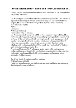 Social Determinants of Health and Their Contribution to...
Discuss how the social determinants of health have contributed to Mr. A s heart attack
(Myocardial Infarction).
Mr. A is a 48 year old male from a Pacific Islander background. Mr. A has suffered a
myocardial infarction (MI) while at home one evening and has been rushed to the
hospital. Mr. A also suffers from a range of other chronic illness which are;
Type 2 Diabetes Mellitus
Reflux
Depression
Arthritis (both knees)
Non alcoholic fatty liver disease
Mr. A is also morbidly obese with a BMI of 50.1, is current weight is 168kg. Mr. A
works in a sedentary job (warehouse foreman) being in charge of a lot of people but
not being all that active himself with very long hours. He has 2 teenage sons which
are also overweight. His favorite pass time with them is online gaming. His wife
who works part time at the corner store is also overweight. Due their hectic
schedules with work (especially himself) he usually buys his lunch off of the food
truck when it comes by during the day.
A number of factors in Mr. A upbringing related highly to his socioeconomic
background have contributed to his poor health, among other factors at present time
such as diet, job choice and family life with these again can be related to this
upbringing And background.
The World Health Organization defines health as;
WHO definition of Health
Health is a state of complete physical, mental and social well being and not merely
the absence of disease or infirmity
 