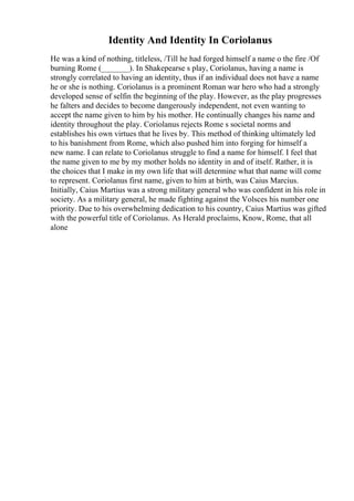 Identity And Identity In Coriolanus
He was a kind of nothing, titleless, /Till he had forged himself a name o the fire /Of
burning Rome (_______). In Shakepearse s play, Coriolanus, having a name is
strongly correlated to having an identity, thus if an individual does not have a name
he or she is nothing. Coriolanus is a prominent Roman war hero who had a strongly
developed sense of selfin the beginning of the play. However, as the play progresses
he falters and decides to become dangerously independent, not even wanting to
accept the name given to him by his mother. He continually changes his name and
identity throughout the play. Coriolanus rejects Rome s societal norms and
establishes his own virtues that he lives by. This method of thinking ultimately led
to his banishment from Rome, which also pushed him into forging for himself a
new name. I can relate to Coriolanus struggle to find a name for himself. I feel that
the name given to me by my mother holds no identity in and of itself. Rather, it is
the choices that I make in my own life that will determine what that name will come
to represent. Coriolanus first name, given to him at birth, was Caius Marcius.
Initially, Caius Martius was a strong military general who was confident in his role in
society. As a military general, he made fighting against the Volsces his number one
priority. Due to his overwhelming dedication to his country, Caius Martius was gifted
with the powerful title of Coriolanus. As Herald proclaims, Know, Rome, that all
alone
 