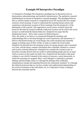 Example Of Interpretive Paradigm
5.2 Interpretive Paradigm The interpretive paradigm has its theoretical roots in
hermeneutics, phenomenology and symbolic interactionism. The qualitative research
methodologies are based on interpretive research paradigm. This paradigm believes
that we should conduct research to comprehend social life and describe how people
construct social meaning. It seeks to understand the meaning human actions and
experiences and generate accounts of those meanings from the perspective of the
participants in the research. This approach to social science research rejects the
positivist idea that the research methods of physical sciences can be used in the social
sciences to understand the human behaviour. Interpretivists argue that the
fundamental causes... Show more content on Helpwriting.net ...
Thus, the reality as we know it is constructed through the meanings and
understandings that we develop through our social experiences and interactions. It
believes that human beings are social beings who create meaning and constantly
engage in making sense of their worlds. In order to explain the social reality,
Interpretivists describe how the meaning system of a group emerges and is sustained
over time; and the theory contains information that is detailed, situated in a context
and involves minimal abstraction. Interpretivists consider the common sense as
powerful everyday theories that are useful in understanding people and are as much
valid as science as they guide our daily lives. Interpretivists thus believe that good
evidence is one which is situated in the context of a person s social interactions, to
which the meanings are assigned. Here, social dialogue is important to generate
findings and knowledge claims as it through the dialogue that conflicting
interpretations emerge and negotiated between the community members. It is through
this dialectical process that we can have a better and sophisticated understanding of
the social environment of the individuals. So, it is important to foster a dialogue
between the researcher and the
 