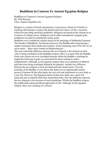 Buddhism In Contrast To Ancient Egyptian Religion
Buddhism in Contrast to Ancient Egyptian Religion
By: Will Burstein
Class: Empires Republics (E)
Religion is a system of beliefs and practices. It possesses a fixed set of beliefs or
teachings that attempt to analyze the deepest and most elusive of life s mysteries
whilst also providing moralistic guidelines. Religions are based on the concept of an
existence of a higher power. Religions can be either monotheistic (singular god),
nontheistic (no gods) or polytheistic (many gods).
Buddhism was a nontheistic religion based on the teachings of Siddhartha Gautama,
The founder of Buddhism. He became known as The Buddha after experiencing a
sudden realization about death and existence. In the remaining years of his life, he set
out to teach ... Show more content on Helpwriting.net ...
The most noticeable difference between the two religions is the element of what
/who is being worshiped. In the Buddhist religion, there is no god, Only the Buddha.
Gods were chosen not to be worshiped because within the Buddha s teachings he
taught that believing in gods was inessential for those seeking to realize
enlightenment. Although, in the Egyptian religion there was a plethora of different
gods that were being worshiped alongside the pharaoh. Another key difference
between the two religions is their pre death and after death rituals. From the
teachings of the Buddha, it was shown that death was an impermeable natural
process of human life but after death, the soul will seek attachment to a new body or
a new life. However, The Egyptians believed that once dead, one s spirit will
transcend into an afterlife from their mummified body. One last difference between
the two religions is the structure of moral guidelines. Within the Buddhist religion,
the middle path expressed ethical approaches to life. Although, In the Egyptian
religion, there was a lacking of a virtuous
 