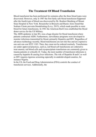 The Treatment Of Blood Transfusion
Blood transfusion has been performed for centuries after the three blood types were
discovered. However, only in 1907 the first fairly safe blood transfusion happened
after the fourth type of blood was discovered by Dr. Reuben Ottenberg of Mount
Sinai Hospital in New York. Researcher in Brussels and Bueno Aires found that
Sodium Citrate prevents bloodclotting (Levy, 2015), which made possible to store
blood for future transfusions. In 1941 the American Red Cross established the blood
donor service for the US Military.
The AIDS epidemic in late 80 s was a huge disaster for blood transfusion where
patients contracted AIDS. Furthermore, surveillance programs were developed to
monitor infections transmitted by blood, primarily Hepatitis and HIV. Regardless of
advances technology recently, blood transfusions are not risk free and are expensive
one unit can cost $522 1183. Then, they must not be ordered routinely. Transfusions
are under approved practices, such as, red blood cell transfusions are ordered to
treat anemia, red blood cells and cryoprecipitate transfusions are commonly given to
trauma patients or critically ill. Today, the most number of transfusion infections is
caused by hepatitis B causing liver infections. The risk of Hepatitis B and C as well
as HIV requires rigorous screening especially in underdeveloped counties, for
instance Nigeria.
In the US, the Food and Drug Administration (FDA) controls the conduct of
transfusion services. Additionally, the
 