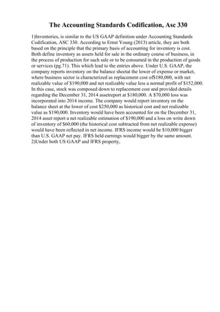 The Accounting Standards Codification, Asc 330
1)Inventories, is similar to the US GAAP definition under Accounting Standards
Codification, ASC 330. According to Ernst Young (2013) article, they are both
based on the principle that the primary basis of accounting for inventory is cost.
Both define inventory as assets held for sale in the ordinary course of business, in
the process of production for such sale or to be consumed in the production of goods
or services (pg.71). This which lead to the entries above. Under U.S. GAAP, the
company reports inventory on the balance sheetat the lower of expense or market,
where business sector is characterized as replacement cost of$180,000, with net
realizable value of $190,000 and net realizable value less a normal profit of $152,000.
In this case, stock was composed down to replacement cost and provided details
regarding the December 31, 2014 assetreport at $180,000. A $70,000 loss was
incorporated into 2014 income. The company would report inventory on the
balance sheet at the lower of cost $250,000 as historical cost and net realizable
value as $190,000. Inventory would have been accounted for on the December 31,
2014 asset report a net realizable estimation of $190,000 and a loss on write down
of inventory of $60,000 (the historical cost subtracted from net realizable expense)
would have been reflected in net income. IFRS income would be $10,000 bigger
than U.S. GAAP net pay. IFRS held earnings would bigger by the same amount.
2)Under both US GAAP and IFRS property,
 