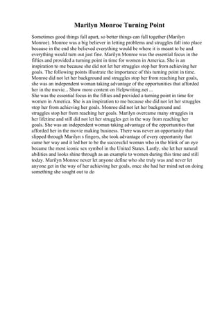 Marilyn Monroe Turning Point
Sometimes good things fall apart, so better things can fall together (Marilyn
Monroe). Monroe was a big believer in letting problems and struggles fall into place
because in the end she believed everything would be where it is meant to be and
everything would turn out just fine. Marilyn Monroe was the essential focus in the
fifties and provided a turning point in time for women in America. She is an
inspiration to me because she did not let her struggles stop her from achieving her
goals. The following points illustrate the importance of this turning point in time.
Monroe did not let her background and struggles stop her from reaching her goals,
she was an independent woman taking advantage of the opportunities that afforded
her in the movie... Show more content on Helpwriting.net ...
She was the essential focus in the fifties and provided a turning point in time for
women in America. She is an inspiration to me because she did not let her struggles
stop her from achieving her goals. Monroe did not let her background and
struggles stop her from reaching her goals. Marilyn overcame many struggles in
her lifetime and still did not let her struggles get in the way from reaching her
goals. She was an independent woman taking advantage of the opportunities that
afforded her in the movie making business. There was never an opportunity that
slipped through Marilyn s fingers, she took advantage of every opportunity that
came her way and it led her to be the successful woman who in the blink of an eye
became the most iconic sex symbol in the United States. Lastly, she let her natural
abilities and looks shine through as an example to women during this time and still
today. Marilyn Monroe never let anyone define who she truly was and never let
anyone get in the way of her achieving her goals, once she had her mind set on doing
something she sought out to do
 