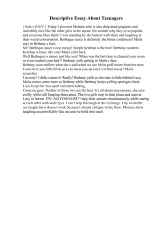 Descriptive Essay About Teenagers
{Ayla s P.O.V.} Today I also met Melanie who is also drop dead gorgeous and
incredibly nice like the other girls in the squad. No wonder why they re so popular
and everyone likes them! I was standing by the lockers with them and laughing at
their weird conversation. Barbeque sauce is definitely the better condiment! Malia
says in Bethany s face.
No! Barbeque sauce is too messy! Simple ketchup is the best! Bethany counters.
Ketchup is basic like you! Malia yells back.
Well Barbeque is messy just like you! When was the last time to cleaned your room
or even washed your hair?! Bethany yells getting in Malia s face.
Bethany soon realizes what she s said when we see Malia puff steam from her nose.
Come here you little b!tch so I can mess you up since I m that messy! Malia
screeches.
I m sorry! I didn t mean it! Really! Bethany yells as she runs to hide behind Lucy.
Malia curses some more at Bethany while Bethany keeps yelling apologies back.
Lucy keeps the two apart and starts talking.
Come on guys. Neither of those two are the best. It s all about mayonnaise. she says
coolly while still keeping them apart. The two girls stop in their place and stare at
Lucy in horror. EW! MAYONNAISE?! they both scream simultaneously while staring
at each other with wide eyes. I can t help but laugh at the exchange. I try to muffle
my laughs but it doesn t work because I almost collapse to the floor. Melanie starts
laughing uncontrollably like me and we hold onto each
 
