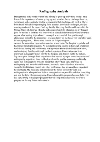 Radiography Analysis
Being from a third world country and having to grow up there for a while I have
learned the importance of never giving up and to rather face a challenge head on,
work hard, and essentially be able to overcome that challenge. All my life I have
been faced with challenges ranging from poverty, emotional challenges, and just
wanting to do well for myself and my family. Once my family and I moved to the
United States of America I finally had an opportunity to education so my biggest
goal for myself at the time was to do well in school and eventually work towards a
degree after leaving high school. I managed to accomplish this goal through
elementary school to the present as I was constantly on the honor roll year after year,
in honor programs,... Show more content on Helpwriting.net ...
Around the same time my mother was also in and out of the hospital regularly and
had to have multiple surgeries. As a current nursing student at Fairleigh Dickinson
University, having had volunteered in Englewood Hospital and Medical Center,
and seeing my family go through medical problems, I have witnessed how
important radiography is not only to the hospital and doctors but to the patient.
My time spent through these experiences has opened my eyes to the importance of
radiography as patients lives really depend on the quality, accuracy, and timely
scans that radiographers provide. Since then I have been very interested in
radiography and have decided I want to pursue it, especially since it is such a
versatile field that can branch into other professions that are equally as important
to healthcare. My plans and aspirations for the future include to work as a
radiographer in a hospital and help as many patients as possible and then branching
out into the field of mammography. I have chosen this program because believe it
is a very strong radiography program that will help me and educate me well to
prepare me for my future and career in
 